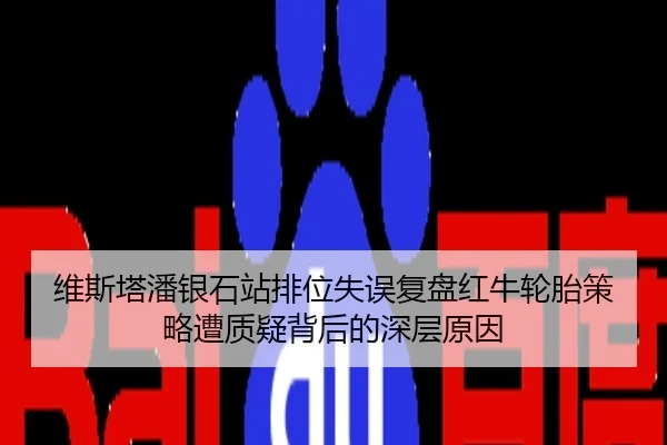 维斯塔潘银石站排位失误复盘红牛轮胎策略遭质疑背后的深层原因